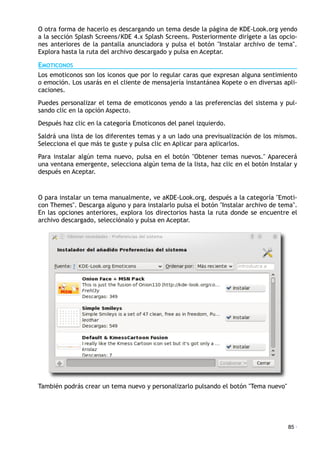 O otra forma de hacerlo es descargando un tema desde la página de KDE-Look.org yendo
a la sección Splash Screens/KDE 4.x Splash Screens. Posteriormente dirígete a las opcio-
nes anteriores de la pantalla anunciadora y pulsa el botón "Instalar archivo de tema".
Explora hasta la ruta del archivo descargado y pulsa en Aceptar.
EMOTICONOS
Los emoticonos son los iconos que por lo regular caras que expresan alguna sentimiento
o emoción. Los usarás en el cliente de mensajería instantánea Kopete o en diversas apli-
caciones.
Puedes personalizar el tema de emoticonos yendo a las preferencias del sistema y pul-
sando clic en la opción Aspecto.
Después haz clic en la categoría Emoticonos del panel izquierdo.
Saldrá una lista de los diferentes temas y a un lado una previsualización de los mismos.
Selecciona el que más te guste y pulsa clic en Aplicar para aplicarlos.
Para instalar algún tema nuevo, pulsa en el botón "Obtener temas nuevos." Aparecerá
una ventana emergente, selecciona algún tema de la lista, haz clic en el botón Instalar y
después en Aceptar.
O para instalar un tema manualmente, ve aKDE-Look.org, después a la categoría "Emoti-
con Themes". Descarga alguno y para instalarlo pulsa el botón "Instalar archivo de tema".
En las opciones anteriores, explora los directorios hasta la ruta donde se encuentre el
archivo descargado, selecciónalo y pulsa en Aceptar.
También podrás crear un tema nuevo y personalizarlo pulsando el botón "Tema nuevo"
85 ·
 