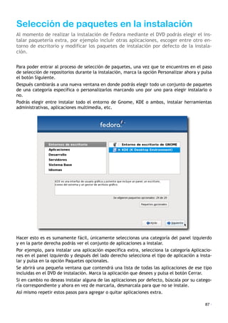 Selección de paquetes en la instalación
Al momento de realizar la instalación de Fedora mediante el DVD podrás elegir el ins-
talar paquetería extra, por ejemplo incluir otras aplicaciones, escoger entre otro en-
torno de escritorio y modificar los paquetes de instalación por defecto de la instala-
ción.
Para poder entrar al proceso de selección de paquetes, una vez que te encuentres en el paso
de selección de repositorios durante la instalación, marca la opción Personalizar ahora y pulsa
el botón Siguiente.
Después cambiarás a una nueva ventana en donde podrás elegir todo un conjunto de paquetes
de una categoría específica o personalizarlos marcando uno por uno para elegir instalarlo o
no.
Podrás elegir entre instalar todo el entorno de Gnome, KDE o ambos, instalar herramientas
administrativas, aplicaciones multimedia, etc.
Hacer esto es es sumamente fácil, únicamente seleccionas una categoría del panel izquierdo
y en la parte derecha podrás ver el conjunto de aplicaciones a instalar.
Por ejemplo, para instalar una aplicación específica extra, selecciona la categoría Aplicacio-
nes en el panel izquierdo y después del lado derecho selecciona el tipo de aplicación a insta-
lar y pulsa en la opción Paquetes opcionales.
Se abrirá una pequeña ventana que contendrá una lista de todas las aplicaciones de ese tipo
incluidas en el DVD de instalación. Marca la aplicación que desees y pulsa el botón Cerrar.
Si en cambio no deseas instalar alguna de las aplicaciones por defecto, búscala por su catego-
ría correspondiente y ahora en vez de marcarla, desmarcala para que no se instale.
Así mismo repetir estos pasos para agregar o quitar aplicaciones extra.
87 ·
 
