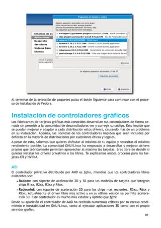 Al terminar de la selección de paquetes pulsa el botón Siguiente para continuar con el proce-
so de instalación de Fedora.
Instalación de controladores gráficos
Los fabricantes de tarjetas gráficas más conocidos desarrollan sus controladores de forma ce-
rrada sin permitir a la comunidad de desarrolladores ver y corregir su código. Esto impide que
se puedan mejorar y adaptar a cada distribución estos drivers, causando más de un problema
en su instalación. Además, las licencias de los controladores impiden que sean incluidos por
defecto en la mayoría de distribuciones por cuestiones éticas y legales.
A pesar de esto, sabemos que quieres disfrutar al máximo de tu equipo y necesitas el máximo
rendimiento posible. La comunidad GNU/Linux ha empezado a desarrollar y mejorar drivers
propios que teóricamente permiten aprovechar al máximo las tarjetas. Eres libre de decidir si
quieres instalar los drivers privativos o los libres. Te explicamos ambos procesos para las tar-
jetas ATI y NVIDIA.
ATI
El controlador privativo distribuido por AMD es fglrx, mientras que los controladores libres
existentes son:
• Radeon: con soporte de aceleración 2D y 3D para los modelos de tarjeta que integran
chips R1xx, R2xx, R3xx y R4xx.
• Radeonhd: con soporte de aceleración 2D para los chips mas recientes. R5xx, R6xx y
R7xx. Actualmente el driver libre más activo y en su última versión ya permite acelera-
ción 3D. Este controlador es mucho más estable y óptimo que fglrx
Desde su aparición el controlador de AMD ha recibido numerosas críticas por su escaso rendi-
miento e inestabilidad en GNU/Linux, tanto al ejecutar aplicaciones 3D como con el propio
servidor gráfico.
88 ·
 