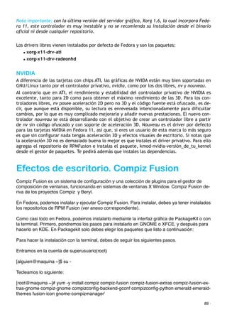 Nota importante: con la última versión del servidor gráfico, Xorg 1.6, la cual incorpora Fedo-
ra 11, este controlador es muy inestable y no se recomienda su instalación desde el binario
oficial ni desde cualquier repositorio.
Los drivers libres vienen instalados por defecto de Fedora y son los paquetes:
• xorg-x11-drv-ati
• xorg-x11-drv-radeonhd
NVIDIA
A diferencia de las tarjetas con chips ATI, las gráficas de NVIDA están muy bien soportadas en
GNU/Linux tanto por el controlador privativo, nvidia, como por los dos libres, nv y nouveau.
Al contrario que en ATI, el rendimiento y estabilidad del controlador privativo de NVIDIA es
excelente, tanto para 2D como para obtener el máximo rendimiento de las 3D. Para los con-
troladores libres, nv posee aceleración 2D pero no 3D y el código fuente está ofuscado, es de-
cir, que aunque está disponible, su lectura es enrevesada intencionadamente para dificultar
cambios, por lo que es muy complicado mejorarlo y añadir nuevas prestaciones. El nuevo con-
trolador nouveau se está desarrollando con el objetivo de crear un controlador libre a partir
de nv sin código ofuscado y con soporte de aceleración 3D. Nouveau es el driver por defecto
para las tarjetas NVIDIA en Fedora 11, así que, si eres un usuario de esta marca lo más seguro
es que sin configurar nada tengas aceleración 3D y efectos visuales de escritorio. Si notas que
la aceleración 3D no es demasiado buena lo mejor es que instales el driver privativo. Para ello
agregas el repositorio de RPMFusion e instalas el paquete, kmod-nvidia-versión_de_tu_kernel
desde el gestor de paquetes. Te pedirá además que instales las dependencias.
Efectos de escritorio. Compiz Fusion
Compiz Fusion es un sistema de conﬁguración y una colección de plugins para el gestor de
composición de ventanas, funcionando en sistemas de ventanas X Window. Compiz Fusion de-
riva de los proyectos Compiz y Beryl.
En Fedora, podemos instalar y ejecutar Compiz Fusion. Para instalar, debes ya tener instalados
los repositorios de RPM Fusion (ver anexo correspondiente).
Como casi todo en Fedora, podemos instalarlo mediante la interfaz gráﬁca de PackageKit o con
la terminal. Primero, pondremos los pasos para instalarlo en GNOME o XFCE, y después para
hacerlo en KDE. En Packagekit solo debes elegir los paquetes que listo a continuación:
Para hacer la instalación con la terminal, debes de seguir los siguientes pasos.
Entramos en la cuenta de superusuario(root)
[alguien@maquina ~]$ su -
Tecleamos lo siguiente:
[root@maquina ~]# yum -y install compiz compiz-fusion compiz-fusion-extras compiz-fusion-ex-
tras-gnome compiz-gnome compizconﬁg-backend-gconf compizconﬁg-python emerald emerald-
themes fusion-icon gnome-compizmanager'
89 ·
 