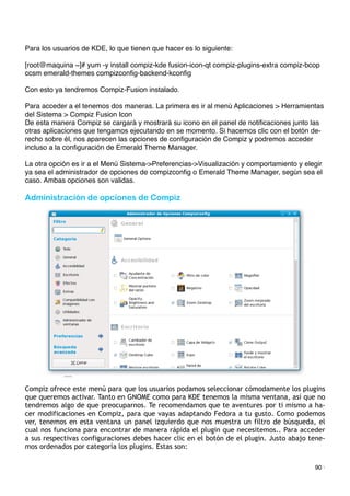 Para los usuarios de KDE, lo que tienen que hacer es lo siguiente:
[root@maquina ~]# yum -y install compiz-kde fusion-icon-qt compiz-plugins-extra compiz-bcop
ccsm emerald-themes compizconﬁg-backend-kconﬁg
Con esto ya tendremos Compiz-Fusion instalado.
Para acceder a el tenemos dos maneras. La primera es ir al menú Aplicaciones > Herramientas
del Sistema > Compiz Fusion Icon
De esta manera Compiz se cargará y mostrará su icono en el panel de notiﬁcaciones junto las
otras aplicaciones que tengamos ejecutando en se momento. Si hacemos clic con el botón de-
recho sobre él, nos aparecen las opciones de conﬁguración de Compiz y podremos acceder
incluso a la conﬁguración de Emerald Theme Manager.
La otra opción es ir a el Menú Sistema->Preferencias->Visualización y comportamiento y elegir
ya sea el administrador de opciones de compizconﬁg o Emerald Theme Manager, según sea el
caso. Ambas opciones son validas.
Administración de opciones de Compiz
Compiz ofrece este menú para que los usuarios podamos seleccionar cómodamente los plugins
que queremos activar. Tanto en GNOME como para KDE tenemos la misma ventana, así que no
tendremos algo de que preocuparnos. Te recomendamos que te aventures por ti mismo a ha-
cer modificaciones en Compiz, para que vayas adaptando Fedora a tu gusto. Como podemos
ver, tenemos en esta ventana un panel izquierdo que nos muestra un filtro de búsqueda, el
cual nos funciona para encontrar de manera rápida el plugin que necesitemos.. Para acceder
a sus respectivas configuraciones debes hacer clic en el botón de el plugin. Justo abajo tene-
mos ordenados por categoría los plugins. Estas son:
90 ·
 