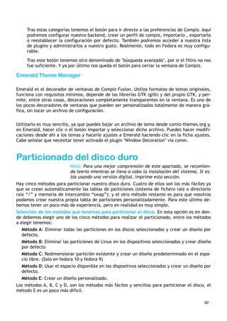 Tras estas categorías tenemos el botón para ir directo a las preferencias de Compiz. Aquí
podremos configurar nuestro backend, crear un perfil de compiz, importarlo , exportarlo
o reestablecer la configuración por defecto. También podremos acceder a nuestra lista
de plugins y administrarlos a nuestro gusto. Realmente, todo en Fedora es muy configu-
rable.
Tras este botón tenemos otro denominado de "búsqueda avanzada", por si el filtro no nos
fue suficiente. Y ya por último nos queda el botón para cerrar la ventana de Compiz.
Emerald Theme Manager
Emerald es el decorador de ventanas de Compiz Fusion. Utiliza formatos de temas originales,
funciona con requisitos mínimos, depende de las librerías GTK (glib) y del propio GTK, y per-
mite, entre otras cosas, decoraciones completamente transparentes en la ventana. Es uno de
los pocos decoradores de ventanas que pueden ser personalizados totalmente de manera grá-
fica, sin tocar un archivo de configuración.
Utilizarlo es muy sencillo, ya que puedes bajar un archivo de tema desde comiz-themes.org y,
en Emerald, hacer clic n el botón importar y seleccionar dicho archivo. Puedes hacer modifi-
caciones desde ahí a los temas y hacerle ajustes a Emerald haciendo clic en la ficha ajustes.
Cabe señalar que necesitar tener activado el plugin "Window Decoration" vía csmm.
Particionado del disco duro
Nota: Para una mejor comprensión de este apartado, se recomien-
da leerlo mientras se lleva a cabo la instalación del sistema. Si es-
tás usando una versión digital, imprime esta sección.
Hay cinco métodos para particionar nuestro disco duro. Cuatro de ellos son los más fáciles ya
que se crean automáticamente las tablas de particiones (sistema de fichero raíz o directorio
raíz “/” y memoria de intercambio “swap”); y el otro método restante es para que nosotros
podamos crear nuestra propia tabla de particiones personalizadamente. Para este último de-
bemos tener un poco más de experiencia, pero en realidad es muy simple.
Selección de los métodos que tenemos para particionar el disco. En esta opción es en don-
de debemos elegir uno de los cinco métodos para realizar el particionado, entre los métodos
a elegir tenemos:
Método A: Eliminar todas las particiones en los discos seleccionados y crear un diseño por
defecto.
Método B: Eliminar las particiones de Linux en los dispositivos seleccionados y crear diseño
por defecto
Método C: Redimensionar partición existente y crear un diseño predeterminado en el espa-
cio libre. (Solo en fedora 10 y fedora 9)
Método D: Usar el espacio disponible en los dispositivos seleccionados y crear un diseño por
defecto.
Método E: Crear un diseño personalizado.
Los métodos A, B, C y D, son los métodos más fáciles y sencillos para particionar el disco, el
método E es un poco más difícil.
92 ·
 