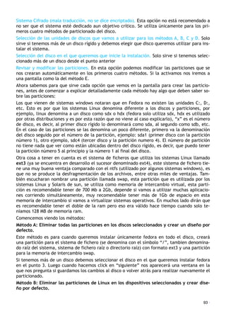 Sistema Cifrado (mala traducción, no se dice encriptado). Esta opción no está recomendado a
no ser que el sistema esté dedicado aun objetivo crítico. Se utiliza únicamente para los pri-
meros cuatro métodos de particionado del disco.
Selección de las unidades de discos que vamos a utilizar para los métodos A, B, C y D. Solo
sirve si tenemos más de un disco rígido y debemos elegir que disco queremos utilizar para ins-
talar el sistema.
Selección del disco en el que queremos que inicie la instalación. Solo sirve si tenemos selec-
cionado más de un disco desde el punto anterior
Revisar y modificar las particiones. En esta opción podemos modificar las particiones que se
nos crearan automáticamente en los primeros cuatro métodos. Si la activamos nos iremos a
una pantalla como la del método E.
Ahora sabemos para que sirve cada opción que vemos en la pantalla para crear las particio-
nes, antes de comenzar a explicar detalladamente cada método hay algo que deben saber so-
bre las particiones:
Los que vienen de sistemas windows notaran que en Fedora no existen las unidades C:, D:,
etc. Esto es por que los sistemas Linux denomina diferente a los discos y particiones, por
ejemplo, linux denomina a un disco como sdx o hdx (fedora solo utiliza sdx, hdx es utilizado
por otras distribuciones y es por esta razón que no viene al caso explicarlo), “x” es el número
de disco, es decir, al primer disco rígido lo denominará como sda, al segundo como sdb, etc.
En el caso de las particiones se las denomina un poco diferente, primero va la denominación
del disco seguido por el número de la partición, ejemplo: sda1 (primer disco con la partición
número 1), otro ejemplo, sdc4 (tercer disco y la partición numero 4). El número de partición
no tiene nada que ver como están ubicadas dentro del disco rígido, es decir, que puedo tener
la partición número 5 al principio y la número 1 al final del disco.
Otra cosa a tener en cuenta es el sistema de ficheros que utiliza los sistemas Linux llamado
ext3 (ya se encuentra en desarrollo el sucesor denominado ext4), este sistema de fichero tie-
ne una muy buena ventaja comparado con el ntfs (utilizado por algunos sistemas windows), es
que no se produce la desfragmentación de los archivos, entre otras miles de ventajas. Tam-
bién escucharan nombrar una partición llamada swap, esta partición que es utilizada por los
sistemas Linux y Solaris de sun, se utiliza como memoria de intercambio virtual, esta parti-
ción es recomendable tener de 700 Mb a 2Gb, depende si vamos a utilizar muchas aplicacio-
nes corriendo simultáneamente, muy recomendable tener más de 1Gb de espacio en esta
memoria de intercambio si vamos a virtualizar sistemas operativos. En muchos lado dirán que
es recomendable tener el doble de la ram pero eso era válido hace tiempo cuando solo te-
níamos 128 MB de memoria ram.
Comencemos viendo los métodos:
Método A: Eliminar todas las particiones en los discos seleccionados y crear un diseño por
defecto.
Este método es para cuando queremos instalar únicamente fedora en todo el disco, creará
una partición para el sistema de fichero (se denomina con el símbolo “/”, tambien denomina-
do raíz del sistema, sistema de fichero raíz o directorio raíz) con formato ext3 y una partición
para la memoria de intercambio swap.
Si tenemos más de un disco debemos seleccionar el disco en el que queremos instalar fedora
en el punto 3. Luego cuando hacemos click en “siguiente” nos aparecerá una ventana en la
que nos pregunta si guardamos los cambios al disco o volver atrás para realizar nuevamente el
particionado.
Método B: Eliminar las particiones de Linux en los dispositivos seleccionados y crear dise-
ño por defecto.
93 ·
 