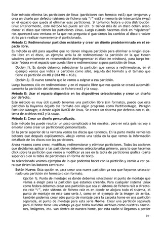 Este método elimina las particiones de linux (particiones con formato ext3) que tengamos y
crea un diseño por defecto (sistema de fichero raíz “/” ext3 y memoria de intercambio swap)
en el espacio que queda al eliminar esas particiones. Si teníamos fedora u otra distribución
linux anteriormente, este método les puede ser útil. Si tienen más de un disco deben selec-
cionar el disco que tienen las particiones Linux. Luego cuando hacemos click en “siguiente”
nos aparecerá una ventana en la que nos pregunta si guardamos los cambios al disco o volver
atrás para realizar nuevamente el particionado.
Método C: Redimensionar partición existente y crear un diseño predeterminado en el es-
pacio libre.
Es método es útil para aquellos que no tienen ninguna partición para eliminar o ningún espa-
cio libre en el disco, un ejemplo sería la de redimensionar la partición en la que tienen
windows (previamente es recomendable desfragmentar el disco en windows), para luego ins-
talar fedora en el espacio que queda libre o redimensionar alguna partición de linux.
Opción 1). Es donde debemos seleccionar la partición que vamos a redimensionar, en el
ejemplo vemos que indica la partición como sda6, seguida del formato y el tamaño que
tiene es partición en MB (1024 MB = 1GB).
Opción 2). El nuevo tamaño que le vamos a asignar a esa partición.
Luego hacemos clic en redimensionar y en el espacio libre que nos queda se creará automáti-
camente la partición del sistema de fichero ext3 y la swap.
Método D: Usar el espacio disponible en los dispositivos seleccionados y crear un diseño
por defecto.
Este método es muy útil cuando tenemos una partición libre (sin formato), puede que esta
partición la hayamos dejado sin formato con algún programa como PartitionMagic, Paragon
Partition Manager, o desde algún liveCD de linux. Se creara un sistema por defecto con el sis-
tema de archivos ext3 y la swap.
Método E: Crear un diseño personalizado.
Este método les puede resultar un poco complicado a los novatos, pero en esta guía les voy a
enseñar como crear un particionado personalizado.
En la parte superior de la ventana vemos los discos que tenemos. En la parte media vemos los
botones que después explicaremos. Abajo vemos una tabla en la que vemos la información
detallada de los discos con las particiones.
Ahora veamos como crear, modificar, redimensionar y eliminar particiones. Todas las acciones
que decidamos aplicar a las particiones debemos seleccionarlas primero, para lo que hacemos
click sobre la partición que vamos a modificar ya sea en la tabla de particiones gráfica (parte
superior) o en la tabla de particiones en forma de texto.
Ya seleccionada veamos ejemplos de lo que podemos hacer con la partición y vamos a ver pa-
ra que sirven los botones centrales:
Botón Nuevo: Esta opción es para crear una nueva partición ya sea que hayamos seleccio-
nado una partición sin formato o con formato.
Opción 1). Punto de montaje: es donde debemos seleccionar el punto de montaje que
vamos a elegir para la partición que estamos creando. Para cualquier sistema Linux
como fedora debemos crear una partición que sea el sistema de fichero raíz o directo-
rio raíz “/”, este sistema de fichero raíz es en donde se alojara todo el sistema, el
punto de montaje en este caso sería /, como en el ejemplo de la imagen de arriba.
también podemos crear otro punto de montaje para la carpeta home en una partición
separada, el punto de montaje para esta sería /home. Crear una partición separada
para el home tiene una ventaja ya que todos nuestros archivos como nuestras cancio-
nes, imágenes, etc. van dentro de nuestro home, por esta razón si llegamos a perder
94 ·
 