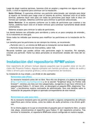 Luego de elegir nuestras opciones, hacemos click en aceptar y seguimos con alguna otra par-
tición, o click en siguiente para continuar con la instalación.
Botón Eliminar: Si queremos eliminar una partición seleccionada, por ejemplo para dejar
el espacio sin formato para luego crear el sistema de archivo, hacemos click en el botón
Eliminar, podemos hacer este paso con todas las particiones para dejar todo el disco sin
formato por ejemplo. Debemos confirmar para eliminar la partición seleccionada.
Botón Reiniciar: Si no estamos conforme con la tabla de particiones que creamos o nos
liamos, podemos hacer click en el botón reiniciar para comenzar nuevamente desde donde
comenzamos.
Debemos aceptar para reiniciar la tabla de particiones.
Los demás botones son utilizados para servidores y como es un poco complejo de entender,,
no lo trataremos en esta guía.
Vimos todos los métodos que tenemos para modificar las particiones en la instalación de Fe-
dora.
Los tamaños para las particiones no son siempre los mismos, se recomienda:
• Partición raíz (/), un mínimo de 8GB para la instalación normal desde el DVD.
• Partición Swap (memoria de intercambio), sobre 1GB.
Recuerda también que puedes utilizar más particiones según lo necesites. Por ejemplo,
creando una partición /home tus datos personales se encontrarán aislados del resto del sis-
tema.
Instalación del repositorio RPMFusion
Este repositorio de sofware incluye algunos paquetes que no pueden estar en los ofi-
ciales del Proyecto Fedora. Algunos ejemplos son fuentes privativas, códecs de audio y
vídeo o drivers para tarjetas gráficas y otros componentes de hardware.
Su instalación es muy simple, y se divide en dos apartados:
REPOSITORIO LIBRE (FREE)
Es necesario instalarlo antes del no libre. Para ello nos dirigimos a la página de descarga
(http://rpmfusion.org/Configuration) y en la sección “Graphical Setup via Firefox web
browser”, veremos una lista con tres subapartados, escogemos el que hace referencia al
paquete para Fedora 11. Al hacer click, se descargará un paquete RPM, elegiremos “Ins-
talar” y escribiremos nuestra contraseña de administrador. Para más detalles sobre la
instalación de paquetes dirígete al apartado correspondiente de este manual.
REPOSITORIO NO LIBRE (NON-FREE)
No es necesario instalarlo pero nos permite acceder a algunos componentes de software
específicos para ciertas tareas, como los códecs de audio privativos o los drivers gráfi-
cos.
En la misma página en la que se encontraba el paquete para el repositorio libre, un poco
más abajo, encontraremos el específico para Fedora 11 del repositorio privativo. Tras
terminar la instalación, el repositorio RPMFusion estará configurado en nuestro equipo.
96 ·
 