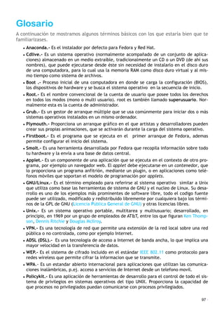 Glosario
A continuación te mostramos algunos términos básicos con los que estaría bien que te
familiarizases.
• Anaconda.- Es el instalador por defecto para Fedora y Red Hat.
• Cdlive.- Es un sistema operativo (normalmente acompañado de un conjunto de aplica-
ciones) almacenado en un medio extraíble, tradicionalmente un CD o un DVD (de ahí sus
nombres), que puede ejecutarse desde éste sin necesidad de instalarlo en el disco duro
de una computadora, para lo cual usa la memoria RAM como disco duro virtual y al mis-
mo tiempo como sistema de archivos.
• Boot .- Proceso inicial de una computadora en donde se carga la configuración (BIOS),
los dispositivos de hardware y se busca el sistema operativo en la secuencia de inicio.
• Root.- Es el nombre convencional de la cuenta de usuario que posee todos los derechos
en todos los modos (mono o multi usuario). root es también llamado superusuario. Nor-
malmente esta es la cuenta de administrador.
• Grub.- Es un gestor de arranque múltiple que se usa comúnmente para iniciar dos o más
sistemas operativos instalados en un mismo ordenador.
• Plymouth.- Proporciona un arranque gráfico en el que artistas y desarrolladores pueden
crear sus propias animaciones, que se activarán durante la carga del sistema operativo.
• Firstboot.- Es el programa que se ejecuta en el primer arranque de Fedora, ademas
permite configurar el inicio del sistema.
• Smolt.- Es una herramienta desarrollada por Fedora que recopila información sobre todo
tu hardware y la envía a una base de datos central.
• Applet.- Es un componente de una aplicación que se ejecuta en el contexto de otro pro-
grama, por ejemplo un navegador web. El applet debe ejecutarse en un contenedor, que
lo proporciona un programa anfitrión, mediante un plugin, o en aplicaciones como telé-
fonos móviles que soportan el modelo de programación por applets.
• GNU/Linux.- Es el término empleado para referirse al sistema operativo similar a Unix
que utiliza como base las herramientas de sistema de GNU y el nucleo de Linux. Su desa-
rrollo es uno de los ejemplos más prominentes de software libre, todo el codigo fuente
puede ser utilizado, modificado y redistribuido libremente por cualquiera bajo los térmi-
nos de la GPL de GNU (Licencia Pública General de GNU) y otras licencias libres.
• Unix.- Es un sistema operativo portable, multitarea y multiusuario; desarrollado, en
principio, en 1969 por un grupo de empleados de AT&T, entre los que figuran Ken Thomp-
son, Dennis Ritchie y Douglas McIlroy.
• VPN.- Es una tecnología de red que permite una extensión de la red local sobre una red
pública o no controlada, como por ejemplo Internet.
• ADSL (DSL).- Es una tecnologia de acceso a Internet de banda ancha, lo que implica una
mayor velocidad en la transferencia de datos.
• WEP.- Es el sistema de cifrado incluido en el estándar IEEE 802.11 como protocolo para
redes wireless que permite cifrar la informacion que se transmite.
• WPA.- Es un estandar abierto internacional para aplicaciones que utilizan las comunica-
ciones inalámbricas, p.ej. acceso a servicios de Internet desde un telefono movil.
• Policykit.- Es una aplicación de herramientas de desarrollo para el control de todo el sis-
tema de privilegios en sistemas operativos del tipo UNIX. Proporciona la capacidad de
que procesos no privilegiados puedan comunicarse con procesos privilegiados.
97 ·
 