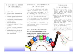 O q u e p o d e s fa z e r            a Biblioteca         encontra-se as-                 C o m o ag i r
 na BIBLIOTECA...                               sim organizada:
                                                                                         n a B iblioteca:
                                      Zo n a d e A t e n di m e n t o —onde podes    Evita perturbar os teus co-
                                      pedir as informações de que precisas;           legas    que se encontram
 Ler um livro;
                                                                                      neste espaço (não deves
                                      Zona de Leitura informal e de au-               correr, gritar, usar telemó-
 Estudar e fazer os trabalhos de     di o- vi su a is —onde podes ler jornais e      vel nem comer);
  casa;                               revistas, ver filmes e ouvir músicas, ou       Deves levar para a Bibliote-
 Procurar informação nos livros      ler um livro de forma descontraída;             ca só o material de que ne-
  e noutros documentos;                                                               cessitas;
                                      Zo na I nfo rmá tic a — para pesquisares
 Participar em concursos e nou-                                                     Tem cuidado com os docu-
                                      na Internet e trabalhares nos computa-
                                                                                      mentos que utilizas (não de-
  tras actividades;                   dores;                                          ves riscar, rasgar, dobrar
 Ouvir uma história;                 Zona de Leitura e consulta —onde                páginas, nem sujar);
 Ver um filme, jogar, ler revistas   podes consultar livros, estudar e fazer        Coloca o material que usas-
  e jornais;                          trabalhos de grupo.                             te no local indicado;
 Escrever textos no computador;                          *******                    Quando  saíres, deixa arru-
                                                                                      mado o lugar que ocupaste;
 Navegar na Internet;
                                      Tens acesso a todos Os documentos !            Deves requisitar o computa-
 Requisitar um livro para ler em                                                     do, antes de o utilizar.
  casa, por um período que pode       Estes estão arrumados por classes
  ir até uma semana.                  (assuntos) A que correspondem cores
                                      diferentes, como podes ver no cimo de
                                      cada estante e nesta imagem:
 