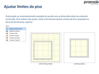 Ajustar limites do piso
O piso pode ser automaticamente ajustado de acordo com as dimensões totais do ambiente
construído. Para realizar este ajuste, utilize a ferramenta Ajustar Limites do Piso, localizada na
barra de ferramentas superior .
 