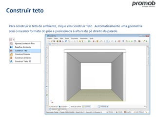 Construir teto
Para construir o teto do ambiente, clique em Construir Teto. Automaticamente uma geometria
com o mesmo formato do piso é posicionada à altura do pé direito da parede.
 