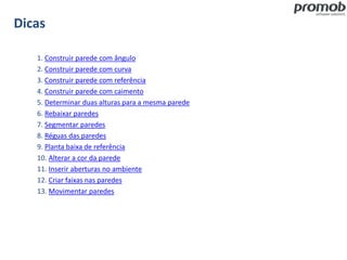 Dicas
1. Construir parede com ângulo
2. Construir parede com curva
3. Construir parede com referência
4. Construir parede com caimento
5. Determinar duas alturas para a mesma parede
6. Rebaixar paredes
7. Segmentar paredes
8. Réguas das paredes
9. Planta baixa de referência
10. Alterar a cor da parede
11. Inserir aberturas no ambiente
12. Criar faixas nas paredes
13. Movimentar paredes
 