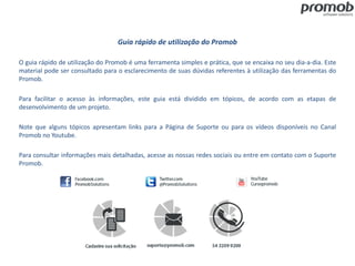 Guia rápido de utilização do Promob
O guia rápido de utilização do Promob é uma ferramenta simples e prática, que se encaixa no seu dia-a-dia. Este
material pode ser consultado para o esclarecimento de suas dúvidas referentes à utilização das ferramentas do
Promob.
Para facilitar o acesso às informações, este guia está dividido em tópicos, de acordo com as etapas de
desenvolvimento de um projeto.
Note que alguns tópicos apresentam links para a Página de Suporte ou para os vídeos disponíveis no Canal
Promob no Youtube.
Para consultar informações mais detalhadas, acesse as nossas redes sociais ou entre em contato com o Suporte
Promob.
 