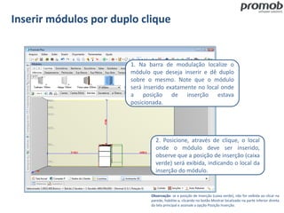 Inserir módulos por duplo clique
Observação: se a posição de inserção (caixa verde), não for exibida ao clicar na
parede, habilite-a, clicando no botão Mostrar localizado na parte inferior direita
da tela principal e assinale a opção Posição Inserção.
1. Na barra de modulação localize o
módulo que deseja inserir e dê duplo
sobre o mesmo. Note que o módulo
será inserido exatamente no local onde
a posição de inserção estava
posicionada.
2. Posicione, através de clique, o local
onde o módulo deve ser inserido,
observe que a posição de inserção (caixa
verde) será exibida, indicando o local da
inserção do módulo.
 