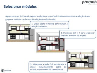 Selecionar módulos
Alguns recursos do Promob exigem a seleção de um módulo individualmente ou a seleção de um
grupo de módulos. As formas de seleção de módulos são:
1. Clique sobre o módulo para realizar a
seleção individual.
2. Pressione Ctrl + T para selecionar
todos os módulos do projeto.
3. Mantenha a tecla Ctrl pressionada e
clique individualmente sobre os
módulos que devem ser selecionados.
 