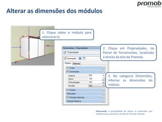 Alterar as dimensões dos módulos
Observação: a possibilidade de alterar as dimensões dos
módulos esta associada à versão do Promob utilizado.
1. Clique sobre o módulo para
selecioná-lo.
3. Na categoria Dimensões,
informe as dimensões do
módulo.
2. Clique em Propriedades, no
Painel de Ferramentas, localizado
à direita da tela do Promob.
 