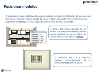 Posicionar módulos
1. Cotas: determina a posição de um
módulo no plano, considerando, ou não,
outros módulos no mesmo plano, de
acordo com o status da opção colisão.
2. Centralizar em X e Y: centraliza
módulos horizontalmente (X) e
verticalmente (Y) em um plano.
O posicionamento do módulo pode ocorrer de acordo com as dimensões totais do plano em que
foi inserido, ou ainda utilizar a posição de outros módulos como referência. Ferramentas que
podem ser utilizadas para realizar o posicionamento dos módulos no projeto:
 