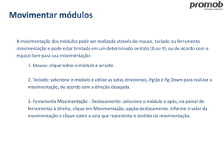 Movimentar módulos
A movimentação dos módulos pode ser realizada através do mouse, teclado ou ferramenta
movimentação e pode estar limitada em um determinado sentido (X ou Y), ou de acordo com o
espaço livre para sua movimentação:
1. Mouse: clique sobre o módulo e arraste.
2. Teclado: selecione o módulo e utilize as setas direcionais, PgUp e Pg Down para realizar a
movimentação, de acordo com a direção desejada.
3. Ferramenta Movimentação - Deslocamento: selecione o módulo e após, no painel de
ferramentas à direita, clique em Movimentação, opção deslocamento. Informe o valor da
movimentação e clique sobre a seta que representa o sentido da movimentação.
 