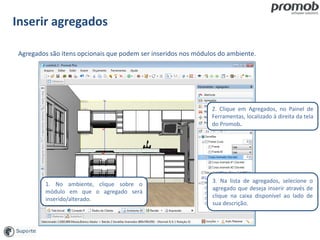 Inserir agregados
1. No ambiente, clique sobre o
módulo em que o agregado será
inserido/alterado.
3. Na lista de agregados, selecione o
agregado que deseja inserir através de
clique na caixa disponível ao lado de
sua descrição.
Agregados são itens opcionais que podem ser inseridos nos módulos do ambiente.
2. Clique em Agregados, no Painel de
Ferramentas, localizado à direita da tela
do Promob.
 