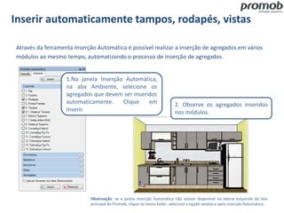 Inserir automaticamente tampos, rodapés, vistas
Observação: se a janela Inserção Automática não estiver disponível na lateral esquerda da tela
principal do Promob, clique no menu Exibir, selecione a opção Janelas e após Inserção Automática.
Através da ferramenta Inserção Automática é possível realizar a inserção de agregados em vários
módulos ao mesmo tempo, automatizando o processo de inserção de agregados.
1.Na janela Inserção Automática,
na aba Ambiente, selecione os
agregados que devem ser inseridos
automaticamente. Clique em
Inserir.
2. Observe os agregados inseridos
nos módulos.
 