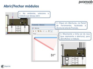 Abrir/Fechar módulos
1. No ambiente, selecione o
módulo que deseja abrir.
3. Movimente a linha cor de rosa
(que representa a abertura), para
abrir/fechar o módulo.
2. Clique em Aberturas, no Painel
de Ferramentas, localizado à
direita da tela do Promob.
 