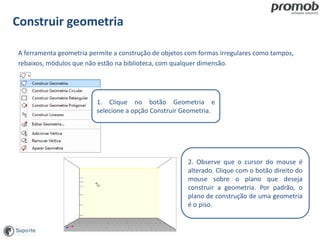 Construir geometria
A ferramenta geometria permite a construção de objetos com formas irregulares como tampos,
rebaixos, módulos que não estão na biblioteca, com qualquer dimensão.
2. Observe que o cursor do mouse é
alterado. Clique com o botão direito do
mouse sobre o plano que deseja
construir a geometria. Por padrão, o
plano de construção de uma geometria
é o piso.
1. Clique no botão Geometria e
selecione a opção Construir Geometria.
 