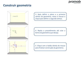 Construir geometria
3. Após definir o plano e o primeiro
vértice da geometria, mova o mouse o
clique para definir o segundo vértice.
4. Repita o procedimento até criar a
forma da geometria que deseja.
5. Clique com o botão direito do mouse
para finalizar construção da geometria.
 