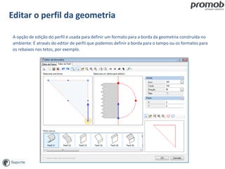 Editar o perfil da geometria
A opção de edição do perfil é usada para definir um formato para a borda da geometria construída no
ambiente. É através do editor de perfil que podemos definir a borda para o tampo ou os formatos para
os rebaixos nos tetos, por exemplo.
 