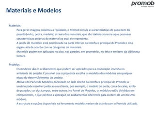 Materiais e Modelos
Materiais:
Para gerar imagens próximas à realidade, o Promob simula as características de cada item do
projeto (vidro, pedra, madeira) através dos materiais, que são texturas ou cores que possuem
características próprias do material ao qual ele representa.
A janela de materiais está posicionada na parte inferior da interface principal do Promob e está
organizada de acordo com as categorias de materiais.
Materiais podem ser aplicados no piso, nas paredes, em geometrias, no teto e em itens da biblioteca
Decore.
Modelos:
Os modelos são os acabamentos que podem ser aplicados para a modulação inserida no
ambiente do projeto. É possível que o projetista escolha os modelos dos módulos em qualquer
etapa do desenvolvimento do projeto.
Através do Painel de Modelos, localizado no lado direito da interface principal do Promob, o
usuário pode escolher junto ao seu cliente, por exemplo, o modelo de porta, coisa de caixa, estilo
de puxador, cor dos tampos, entre outros. No Painel de Modelos, os módulos estão divididos em
componentes, o que permite a aplicação de acabamentos diferentes para os itens de um mesmo
módulo.
A estrutura e opções disponíveis na ferramenta modelos variam de acordo com o Promob utilizado.
 