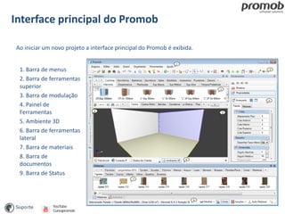 Interface principal do Promob
Ao iniciar um novo projeto a interface principal do Promob é exibida.
1. Barra de menus
2. Barra de ferramentas
superior
3. Barra de modulação
4. Painel de
Ferramentas
5. Ambiente 3D
6. Barra de ferramentas
lateral
7. Barra de materiais
8. Barra de
documentos
9. Barra de Status
 