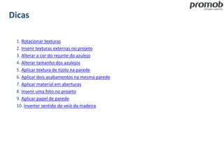 Dicas
1. Rotacionar texturas
2. Inserir texturas externas no projeto
3. Alterar a cor do rejunte do azulejo
4. Alterar tamanho dos azulejos
5. Aplicar textura de tijolo na parede
6. Aplicar dois acabamentos na mesma parede
7. Aplicar material em aberturas
8. Inserir uma foto no projeto
9. Aplicar papel de parede
10. Inverter sentido do veio da madeira
 