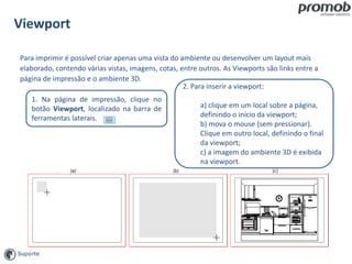 Viewport
1. Na página de impressão, clique no
botão Viewport, localizado na barra de
ferramentas laterais.
Para imprimir é possível criar apenas uma vista do ambiente ou desenvolver um layout mais
elaborado, contendo várias vistas, imagens, cotas, entre outros. As Viewports são links entre a
página de impressão e o ambiente 3D.
2. Para inserir a viewport:
a) clique em um local sobre a página,
definindo o início da viewport;
b) mova o mouse (sem pressionar).
Clique em outro local, definindo o final
da viewport;
c) a imagem do ambiente 3D é exibida
na viewport.
 