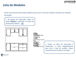 Lista de Modelos
Utilize a ferramenta Informações Modelos para inserir a lista dos modelos utilizados nos módulos
do projeto.
1. Na página de impressão, clique no
botão Modelos, localizado na barra de
ferramentas laterais.
2. Clique na folha de impressão e
movimente o cursor diagonalmente
para criar a lista de modelo. Clique
novamente para finalizar a inserção.
 