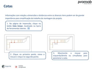 Cotas
Informações com relação a dimensões e distâncias entre os diversos itens podem ser de grande
importância para simplificação do trabalho de montagem do projeto.
1. Na página de impressão, clique no
botão Cota Linear, localizado na barra
de ferramentas laterais.
3. Movimente o mouse para
esquerda/direita ou cima/baixo para
posicionar a cota.
2. Clique no primeiro ponto, mova o
mouse e clique no segundo ponto.
 