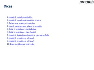 Dicas
1. Imprimir o projeto colorido
2. Imprimir o projeto em preto e branco
3. Salvar uma imagem com cotas
4. Inserir logomarca da loja na impressão
5. Cotar o projeto em planta baixa
6. Cotar o projeto em vista frontal
7. Imprimir duas vistas do projeto na mesma folha
8. Imprimir projeto em folha A3
9. Imprimir projeto em folha A2
10. Criar protótipo de impressão
 