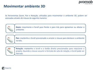 Zoom: movimente o Scroll para frente e para trás para aproximar ou afastar o
ambiente.
Movimentar ambiente 3D
As ferramentas Zoom, Pan e Rotação, utilizadas para movimentar o ambiente 3D, podem ser
acessadas através do mouse da seguinte maneira:
Pan: mantenha o Scroll pressionado e arraste o mouse para deslocar o ambiente
na tela.
Rotação: mantenha o Scroll e o botão direito pressionados para rotacionar o
projeto. Quando o mouse assumir o formato de seta de rotação, o Scroll pode ser
liberado.
 