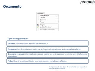 Orçamento
Listagem: lista de produtos sem informação de preço.
Orçamento: lista de produtos com informação do preço do projeto que será repassado ao cliente.
Orçamento resumido: informação do preço do projeto que será repassado ao cliente, sem detalhamento
de produtos.
Pedido: lista de produtos utilizados no projeto que será enviado para a fábrica.
Tipos de orçamentos:
A disponibilidade dos tipos de orçamento está associada à
versão do Promob utilizado.
 