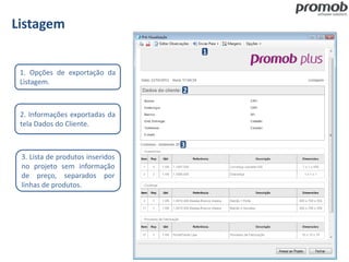 Listagem
1
2
3
1. Opções de exportação da
Listagem.
2. Informações exportadas da
tela Dados do Cliente.
3. Lista de produtos inseridos
no projeto sem informação
de preço, separados por
linhas de produtos.
 