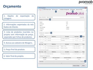 Orçamento
1. Opções de exportação da
Listagem.
2. Informações exportadas da tela
Dados do Cliente.
3. Lista de produtos inseridos no
projeto sem informação de preço,
separados por linhas de produtos.
4. Acesso ao cadastro de Margens.
5. Preço final do produto.
6. Valor final do projeto.
1
2
3
4
5
6
 