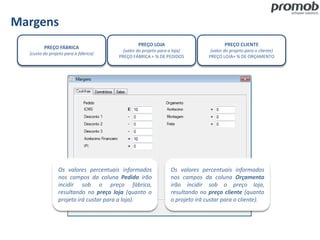 Margens
PREÇO FÁBRICA
(custo do projeto para a fábrica)
PREÇO CLIENTE
(valor do projeto para o cliente)
PREÇO LOJA+ % DE ORÇAMENTO
PREÇO LOJA
(valor do projeto para a loja)
PREÇO FÁBRICA + % DE PEDIDOS
Os valores percentuais informados
nos campos da coluna Orçamento
irão incidir sob o preço loja,
resultando no preço cliente (quanto
o projeto irá custar para o cliente).
Os valores percentuais informados
nos campos da coluna Pedido irão
incidir sob o preço fábrica,
resultando no preço loja (quanto o
projeto irá custar para a loja).
 