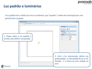 Luz padrão e luminárias
A luz padrão tem o efeito de uma luz ambiente, que “espalha” o efeito de iluminação por uma
grande área o projeto.
1. Clique sobre a luz padrão e
arraste, para definir sua posição.
2. Com a luz selecionada, defina nas
propriedades, a intensidade da luz e em
Posição - Z a altura da com relação ao
piso.
 