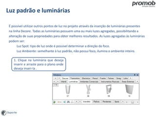 Luz padrão e luminárias
É possível utilizar outros pontos de luz no projeto através da inserção de luminárias presentes
na linha Decore. Todas as luminárias possuem uma ou mais luzes agregadas, possibilitando a
alteração de suas propriedades para obter melhores resultados. As luzes agregadas às luminárias
podem ser:
Luz Spot: tipo de luz onde é possível determinar a direção do foco.
Luz Ambiente: semelhante à luz padrão, não possui foco, ilumina o ambiente inteiro.
1. Clique na luminária que deseja
inserir e arraste para o plano onde
deseja inseri-la .
 