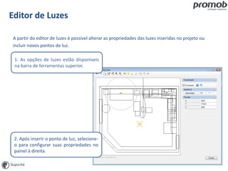 Editor de Luzes
A partir do editor de luzes é possível alterar as propriedades das luzes inseridas no projeto ou
incluir novos pontos de luz.
2. Após inserir o ponto de luz, selecione-
o para configurar suas propriedades no
painel à direita.
1. As opções de luzes estão disponíveis
na barra de ferramentas superior.
 