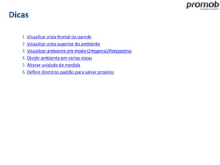 Dicas
1. Visualizar vista frontal da parede
2. Visualizar vista superior do ambiente
3. Visualizar ambiente em modo Ortogonal/Perspectiva
4. Dividir ambiente em várias vistas
5. Alterar unidade de medida
6. Definir diretório padrão para salvar projetos
 