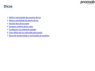 Dicas
1. Definir intensidade dos pontos de luz
2. Alterar tonalidade do ponto de luz
3. Ajustar foco da luz spot
4. Suavizar o efeito da luz spot
5. Configurar luz ambiente padrão
6. Criar efeito de luz entrando pela janela
7. Dicas de renderização e iluminação de projetos
 