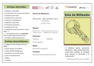 “A biblioteca escolar proporciona
informação e ideias fundamentais para
sermos bem sucedidos na sociedade
atual, baseada na informação e no
conhecimento.”
in Manifesto da Biblioteca Escolar da UNESCO
Guia do Utilizador
Horário das Bibliotecas:
EB de Loureiro EB Dr. José Pereira Tavares
De 2ª a 6ª feira
Das 9:00h às 17:00h
Morada:
Rua D. Afonso III Rua Padre Bernardo Xavier Coutinho
3720-051 Loureiro 3720-464 Pinheiro da Bemposta
Contactos:
256691102 256990170
biblioteca@aelpb.pt
Blogue:
bibliotecaslivrosci.blogspot.pt
Facebook:
http://www.facebook.com/bibliotecas.ael.750
Serviços oferecidos
& Referência e informação;
&	Consulta local: livre acesso aos documentos;
&	Empréstimo domiciliário;
&	Empréstimo para sala de aula;
&	Empréstimo interbibliotecas;
&	Sugestões / reclamações;
&	Formação de utilizadores;
&	Utilização da Internet;
&	Ocupação de tempos livres (filmes, música,
jogos, …)
& Comunidade de leitores, no Goodreads,
onde se podem sugerir/comentar livros…
&	Atividades de dinamização cultural.
&	Catálogo em linha (catálogo coletivo da
RBOA);
&	Dossier de apoio ao estudante;
&	Guiões / Boletins bibliográficos;
&	Diretório de recursos Web (links);
&	Caixa de recortes/pinturas;
&	Blogue;
&	Facebook.
Produtos disponibilizados
 
