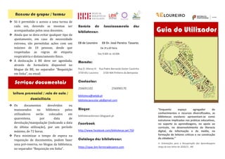“Enquanto espaço agregador de
conhecimentos e recursos diversificados, as
bibliotecas escolares apresentam-se como
estruturas implicadas nas práticas educativas,
no suporte às aprendizagens, no apoio ao
currículo, no desenvolvimento da literacia
digital, da informação e da media, na
formação de leitores críticos e na construção
da cidadania.”
in Orientações para a Recuperação das Aprendizagens ao
longo do ano letivo de 2020/21 , ME
Guia do Utilizador
Horário de funcionamento das
bibliotecas:
EB de Loureiro EB Dr. José Pereira Tavares
De 2ª a 6ª feira
Das 9:00h às 16:00h
Morada:
Rua D. Afonso III Rua Padre Bernardo Xavier Coutinho
3720-051 Loureiro 3720-464 Pinheiro da Bemposta
Contactos:
256691102 256990170
biblioteca@aelpb.pt
bibliotecaescolar.pb@gmail.com
Blogue:
bibliotecaslivrosci.blogspot.pt
Facebook:
http://www.facebook.com/bibliotecas.ael.750
Catálogo das bibliotecas:
https://opac.bm-ferreiradecastro.com
Serviços documentais
	
v Só	 é	 permitido	 o	 acesso	 a	 uma	 turma	de	
cada	 vez,	 devendo	 as	 mesmas	 ser	
acompanhadas	pelos	seus	docentes.	
v Ainda	que	se	deva	evitar	qualquer	tipo	de	
ajuntamento,	 em	 caso	 de	 necessidade	
extrema,	 são	 permitidas	 ações	 com	 um	
máximo	 de	 10	 pessoas,	 desde	 que	
respeitadas	 as	 regras	 de	 etiqueta	
respiratória	e	distanciamento	fı́sico.	
v A	 deslocação	 à	 BE	 deve	 ser	 agendada,	
através	 de	 formulário	 disponível	 no	
blogue	 da	 BE,	 no	 separador	 “Requisição	
em	linha”,	ou	email.			
	
	
	
	
	
v Os	 documentos	 devolvidos	 ou	
manuseados	 na	 biblioteca	 pelos	
utilizadores	 serão	 colocados	 em	
quarentena,	 por	 data	 de	
devolução/manipulação	(indicando	a	data	
da	 última	 utilização),	 por	 um	 perı́odo	
máximo,	de	72	horas.	
v Para	 minimizar	 o	 tempo	 de	 espera	 na	
requisição	 de	 documentos,	 podem	 fazer	
uma	pré-reserva,	no	blogue	da	biblioteca,	
no	separador	“Requisição	em	linha”.	
	
	
Leitura presencial / sala de aula /
domiciliária
Acessos de grupos / turmas
 