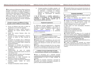 Biblioteca Escolar/Centro de Recursos Educativos Biblioteca Escolar /Centro de Recursos Educativos Biblioteca Escolar /Centro de Recursos Educativos
Duas professoras bibliotecárias (Paula de Oliveira,
designada coordenadora da equipa das Bibliotecas
Escolares, com assento no Conselho Pedagógico, e
responsável pela dinamização da Biblioteca Fernando
Lopes Graça e Sílvia Menezes, dinamizadora das
Bibliotecas Moinho das Leituras (EB1/JI Manuel
Coco) e Porto das Palavras (EB1/JI Porto Pinheiro).
 Da equipa fazem parte mais docentes, designados
pela Diretora do Agrupamento.
Princípios orientadores das Bibliotecas Escolares
integradas na Rede de Bibliotecas Escolares (RBE)
 Serviço de biblioteca para todos os alunos do
agrupamento ou da escola não agrupada;
 Organização do espaço e gestão funcional e
pedagógica dos recursos materiais afetos à
biblioteca;
 Gestão dos recursos humanos afetos à(s)
biblioteca(s);
 Promoção da leitura, prosseguindo os objetivos
definidos no âmbito do Plano Nacional de
Leitura;
 Articulação de atividades entre as Bibliotecas
Escolares e os vários Departamentos Curriculares
(PAA), Projetos de Turma, Clubes e Projetos do
Agrupamento;PNPSE…
 Dinamização de atividades que envolvam a
comunidade educativa e/ou em articulação com
os vários estabelecimentos de ensino do
Agrupamento;
 Estabelecimento de redes de trabalho
cooperativo, desenvolvendo projetos de parceria
com entidades locais;
 Utilização adequada e produtiva das Tecnologias
da Informação e da Comunicação;
 Enriquecimento do fundo documental das
Bibliotecas Escolares do Agrupamento;
 Tratamento do fundo documental das Bibliotecas
Escolares (registo, cotação do acervo,
catalogação);
 Formação de utilizadores, formal e informal;
 Avaliação periódica do trabalho realizado e do
serviço prestado à comunidade educativa através
da elaboração e divulgação de relatórios,
inquéritos e tratamento estatístico de dados
(Modelo de Autoavaliação da Biblioteca
Escolar).
A fim de desenvolver o trabalho colaborativo e
responder às necessidades de cada Departamento
Curricular, a equipa agradece sugestões que os
Departamentos poderão apresentar.
Regimento/regulamento
As Bibliotecas possuem Regulamento e Regimento
aprovados em Conselho Pedagógico e que podem ser
consultados no blogue das bibliotecas (sugere-se que os
docentes sejam seguidores do blogue)
http://moinhodasleituras.blogspot.pt/ e na plataforma
moodle do Agrupamento.
Leitura na Biblioteca
Todos os utilizadores têm livre acesso às estantes.
Pode ser lido ou consultado na Biblioteca todo o fundo
documental aí existente.
Enquanto todo o acervo da Biblioteca, não estiver todo
tratado e informatizado, o utilizador poderá orientar a sua
pesquisa pela indicação do assunto que consta em cada
prateleira.
Para que a ordem de arrumação dos livros nas estantes
não se altere, os utilizadores deverão colocar as obras, após
consulta, no local devidamente sinalizado para esse efeito.
Condições Gerais de Empréstimo de Fundo
Documental para utilização com fins pedagógicos
Todos os documentos que o utilizador pretenda
consultar fora da sala da biblioteca terão de ser requisitados
independentemente do local ou tempo estimado de
utilização;
O registo de circulação, empréstimo e devolução de
documentos será efetuado no programa informático de
gestão do fundo documental (Bibliobase);
 É permitido efetuar reservas, por parte dos docentes, de
documentos para utilização na biblioteca, sala de aula e/ou
projetos.
Requisição domiciliária
A requisição de material faz-se no horário normal de
funcionamento da Biblioteca.
O catálogo da biblioteca está disponível online
http://www.rbe.min-edu.pt/np4/catalogos/
 Poderão ser requisitadas para leitura domiciliária, por
um período de 15 dias, (prorrogáveis sempre que
necessário) até 4 livros e DVD´s, com a exceção de:
a) Obras sinalizadas com um círculo vermelho;
b) Obras gerais, tais como enciclopédias, dicionários,
anuários, etc.;
c) Obras únicas de elevada procura;
d) Obras raras ou consideradas de luxo;
e) Obras em mau estado de conservação;
f) Publicações periódicas.
O material referido nas alíneas a) a f), à exceção da
alínea b) do número anterior, poderá ser requisitado por
professores para preparação das suas práticas pedagógicas,
pelo período desejável de cinco dias, nunca ultrapassando,
em todo o caso, o prazo máximo de dez dias.
A requisição de livros para consulta domiciliária faz-se
mediante registo no Bibliobase.
O fundo documental está arrumado nas estantes
segundo a Classificação Decimal Universal (CDU), isto é,
por classes, sendo que cada classe tem uma cor própria (ver
estantes).
 