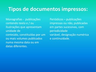 Tipos de documentos impressos:
Monografias - publicações       Periódicos – publicações
contendo texto e / ou           impressas ou não, publicadas
ilustrações que apresentam      em partes sucessivas, com
unidade de                      periodicidade
conteúdo, constituídas por um   variável, designação numérica
ou mais volumes publicados      e continuidade.
numa mesma data ou em
datas diferentes.
 
