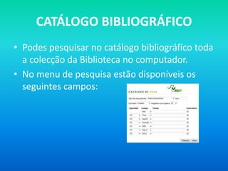 CATÁLOGO BIBLIOGRÁFICO
• Podes pesquisar no catálogo bibliográfico toda
  a colecção da Biblioteca no computador.
• No menu de pesquisa estão disponíveis os
  seguintes campos:
 