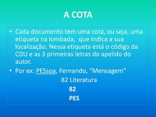 A COTA
• Cada documento tem uma cota, ou seja, uma
  etiqueta na lombada, que indica a sua
  localização. Nessa etiqueta está o código da
  CDU e as 3 primeiras letras do apelido do
  autor.
• Por ex: PESsoa, Fernando, “Mensagem”
                   82 Literatura
                      82
                      PES
 
