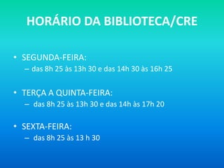 HORÁRIO DA BIBLIOTECA/CRE

• SEGUNDA-FEIRA:
  – das 8h 25 às 13h 30 e das 14h 30 às 16h 25


• TERÇA A QUINTA-FEIRA:
  – das 8h 25 às 13h 30 e das 14h às 17h 20

• SEXTA-FEIRA:
  – das 8h 25 às 13 h 30
 